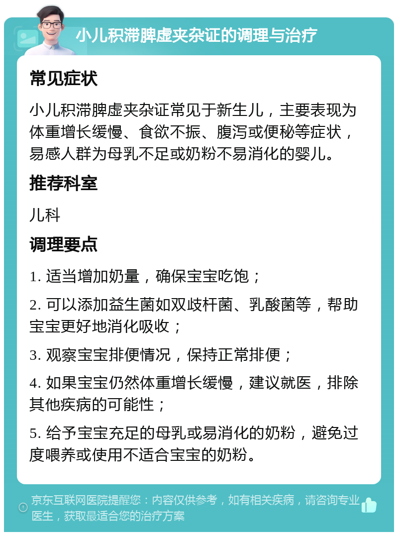 小儿积滞脾虚夹杂证的调理与治疗 常见症状 小儿积滞脾虚夹杂证常见于新生儿，主要表现为体重增长缓慢、食欲不振、腹泻或便秘等症状，易感人群为母乳不足或奶粉不易消化的婴儿。 推荐科室 儿科 调理要点 1. 适当增加奶量，确保宝宝吃饱； 2. 可以添加益生菌如双歧杆菌、乳酸菌等，帮助宝宝更好地消化吸收； 3. 观察宝宝排便情况，保持正常排便； 4. 如果宝宝仍然体重增长缓慢，建议就医，排除其他疾病的可能性； 5. 给予宝宝充足的母乳或易消化的奶粉，避免过度喂养或使用不适合宝宝的奶粉。