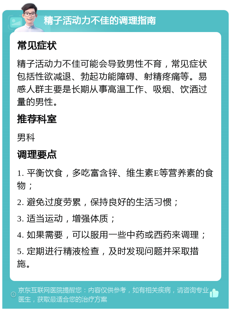 精子活动力不佳的调理指南 常见症状 精子活动力不佳可能会导致男性不育，常见症状包括性欲减退、勃起功能障碍、射精疼痛等。易感人群主要是长期从事高温工作、吸烟、饮酒过量的男性。 推荐科室 男科 调理要点 1. 平衡饮食，多吃富含锌、维生素E等营养素的食物； 2. 避免过度劳累，保持良好的生活习惯； 3. 适当运动，增强体质； 4. 如果需要，可以服用一些中药或西药来调理； 5. 定期进行精液检查，及时发现问题并采取措施。