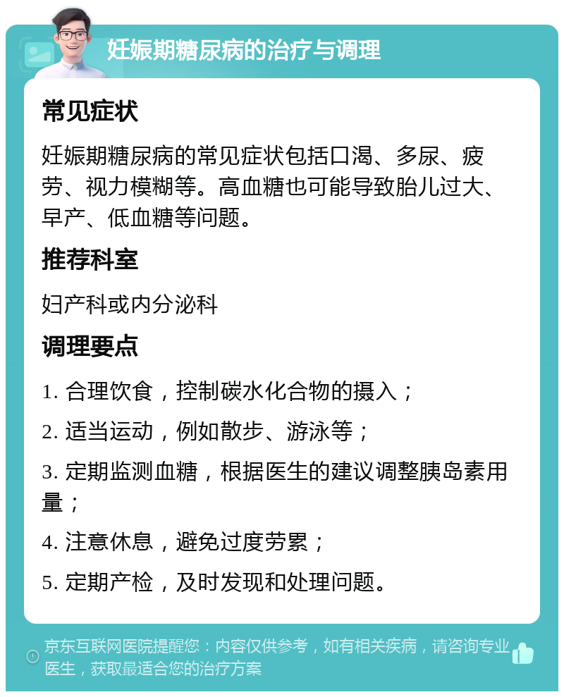 妊娠期糖尿病的治疗与调理 常见症状 妊娠期糖尿病的常见症状包括口渴、多尿、疲劳、视力模糊等。高血糖也可能导致胎儿过大、早产、低血糖等问题。 推荐科室 妇产科或内分泌科 调理要点 1. 合理饮食，控制碳水化合物的摄入； 2. 适当运动，例如散步、游泳等； 3. 定期监测血糖，根据医生的建议调整胰岛素用量； 4. 注意休息，避免过度劳累； 5. 定期产检，及时发现和处理问题。