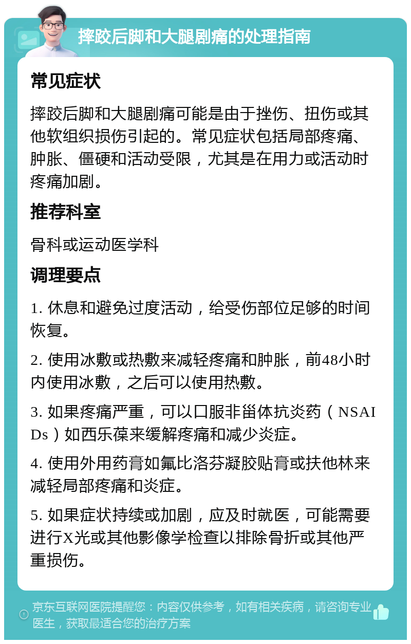 摔跤后脚和大腿剧痛的处理指南 常见症状 摔跤后脚和大腿剧痛可能是由于挫伤、扭伤或其他软组织损伤引起的。常见症状包括局部疼痛、肿胀、僵硬和活动受限，尤其是在用力或活动时疼痛加剧。 推荐科室 骨科或运动医学科 调理要点 1. 休息和避免过度活动，给受伤部位足够的时间恢复。 2. 使用冰敷或热敷来减轻疼痛和肿胀，前48小时内使用冰敷，之后可以使用热敷。 3. 如果疼痛严重，可以口服非甾体抗炎药（NSAIDs）如西乐葆来缓解疼痛和减少炎症。 4. 使用外用药膏如氟比洛芬凝胶贴膏或扶他林来减轻局部疼痛和炎症。 5. 如果症状持续或加剧，应及时就医，可能需要进行X光或其他影像学检查以排除骨折或其他严重损伤。