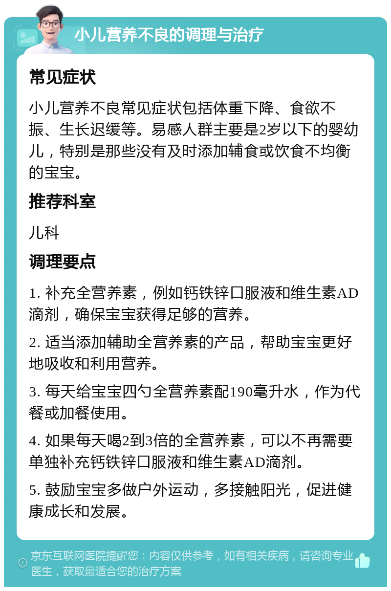 小儿营养不良的调理与治疗 常见症状 小儿营养不良常见症状包括体重下降、食欲不振、生长迟缓等。易感人群主要是2岁以下的婴幼儿，特别是那些没有及时添加辅食或饮食不均衡的宝宝。 推荐科室 儿科 调理要点 1. 补充全营养素，例如钙铁锌口服液和维生素AD滴剂，确保宝宝获得足够的营养。 2. 适当添加辅助全营养素的产品，帮助宝宝更好地吸收和利用营养。 3. 每天给宝宝四勺全营养素配190毫升水，作为代餐或加餐使用。 4. 如果每天喝2到3倍的全营养素，可以不再需要单独补充钙铁锌口服液和维生素AD滴剂。 5. 鼓励宝宝多做户外运动，多接触阳光，促进健康成长和发展。