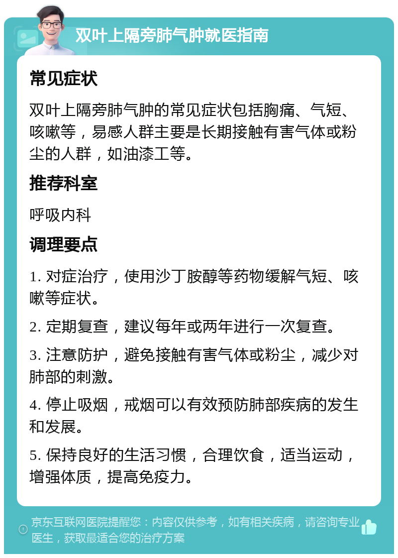 双叶上隔旁肺气肿就医指南 常见症状 双叶上隔旁肺气肿的常见症状包括胸痛、气短、咳嗽等，易感人群主要是长期接触有害气体或粉尘的人群，如油漆工等。 推荐科室 呼吸内科 调理要点 1. 对症治疗，使用沙丁胺醇等药物缓解气短、咳嗽等症状。 2. 定期复查，建议每年或两年进行一次复查。 3. 注意防护，避免接触有害气体或粉尘，减少对肺部的刺激。 4. 停止吸烟，戒烟可以有效预防肺部疾病的发生和发展。 5. 保持良好的生活习惯，合理饮食，适当运动，增强体质，提高免疫力。