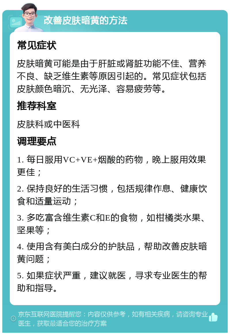 改善皮肤暗黄的方法 常见症状 皮肤暗黄可能是由于肝脏或肾脏功能不佳、营养不良、缺乏维生素等原因引起的。常见症状包括皮肤颜色暗沉、无光泽、容易疲劳等。 推荐科室 皮肤科或中医科 调理要点 1. 每日服用VC+VE+烟酸的药物，晚上服用效果更佳； 2. 保持良好的生活习惯，包括规律作息、健康饮食和适量运动； 3. 多吃富含维生素C和E的食物，如柑橘类水果、坚果等； 4. 使用含有美白成分的护肤品，帮助改善皮肤暗黄问题； 5. 如果症状严重，建议就医，寻求专业医生的帮助和指导。