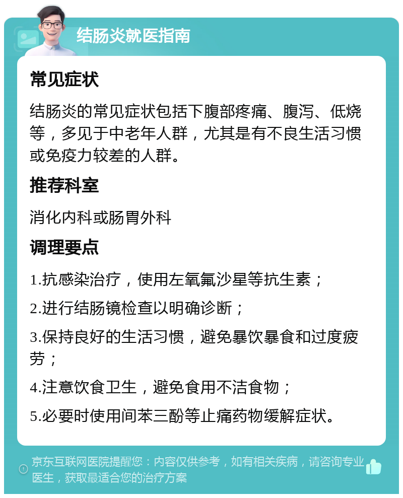 结肠炎就医指南 常见症状 结肠炎的常见症状包括下腹部疼痛、腹泻、低烧等，多见于中老年人群，尤其是有不良生活习惯或免疫力较差的人群。 推荐科室 消化内科或肠胃外科 调理要点 1.抗感染治疗，使用左氧氟沙星等抗生素； 2.进行结肠镜检查以明确诊断； 3.保持良好的生活习惯，避免暴饮暴食和过度疲劳； 4.注意饮食卫生，避免食用不洁食物； 5.必要时使用间苯三酚等止痛药物缓解症状。