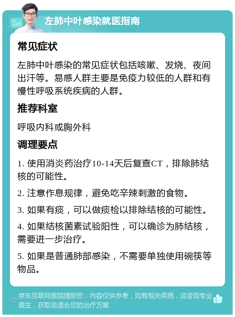 左肺中叶感染就医指南 常见症状 左肺中叶感染的常见症状包括咳嗽、发烧、夜间出汗等。易感人群主要是免疫力较低的人群和有慢性呼吸系统疾病的人群。 推荐科室 呼吸内科或胸外科 调理要点 1. 使用消炎药治疗10-14天后复查CT，排除肺结核的可能性。 2. 注意作息规律，避免吃辛辣刺激的食物。 3. 如果有痰，可以做痰检以排除结核的可能性。 4. 如果结核菌素试验阳性，可以确诊为肺结核，需要进一步治疗。 5. 如果是普通肺部感染，不需要单独使用碗筷等物品。