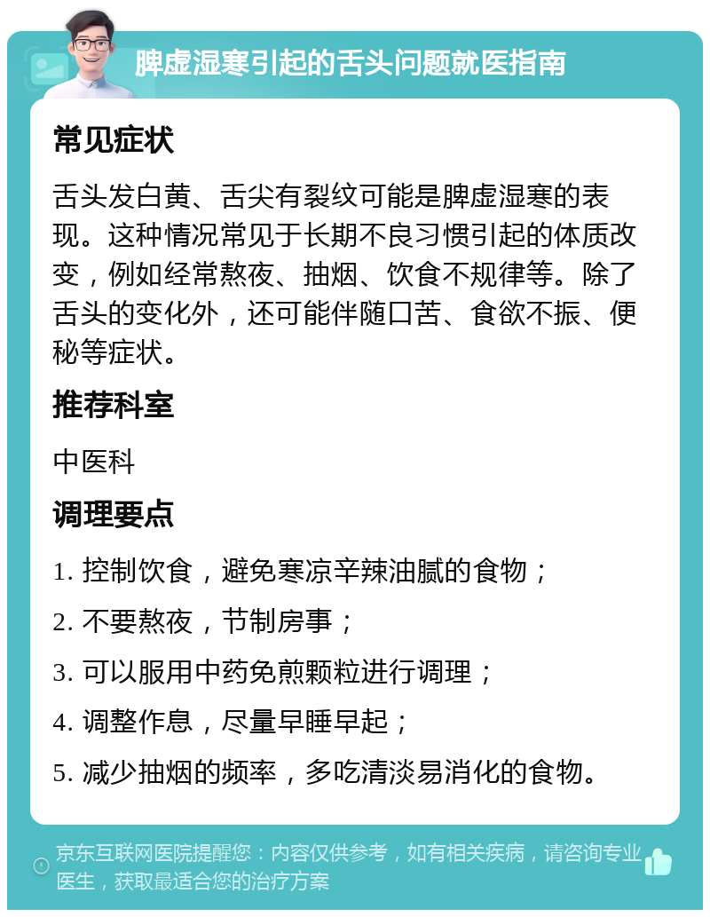 脾虚湿寒引起的舌头问题就医指南 常见症状 舌头发白黄、舌尖有裂纹可能是脾虚湿寒的表现。这种情况常见于长期不良习惯引起的体质改变，例如经常熬夜、抽烟、饮食不规律等。除了舌头的变化外，还可能伴随口苦、食欲不振、便秘等症状。 推荐科室 中医科 调理要点 1. 控制饮食，避免寒凉辛辣油腻的食物； 2. 不要熬夜，节制房事； 3. 可以服用中药免煎颗粒进行调理； 4. 调整作息，尽量早睡早起； 5. 减少抽烟的频率，多吃清淡易消化的食物。