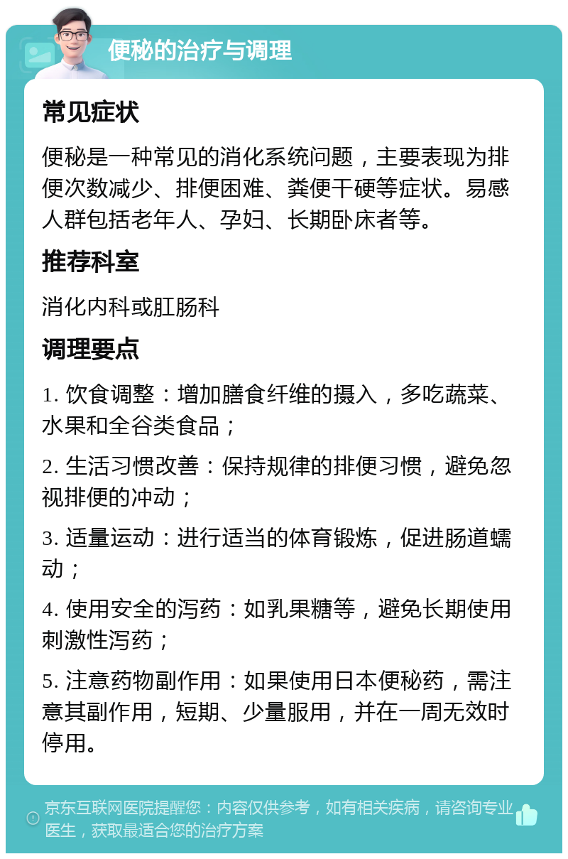 便秘的治疗与调理 常见症状 便秘是一种常见的消化系统问题，主要表现为排便次数减少、排便困难、粪便干硬等症状。易感人群包括老年人、孕妇、长期卧床者等。 推荐科室 消化内科或肛肠科 调理要点 1. 饮食调整：增加膳食纤维的摄入，多吃蔬菜、水果和全谷类食品； 2. 生活习惯改善：保持规律的排便习惯，避免忽视排便的冲动； 3. 适量运动：进行适当的体育锻炼，促进肠道蠕动； 4. 使用安全的泻药：如乳果糖等，避免长期使用刺激性泻药； 5. 注意药物副作用：如果使用日本便秘药，需注意其副作用，短期、少量服用，并在一周无效时停用。