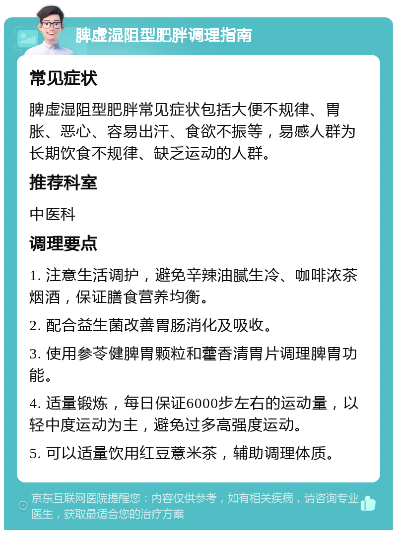 脾虚湿阻型肥胖调理指南 常见症状 脾虚湿阻型肥胖常见症状包括大便不规律、胃胀、恶心、容易出汗、食欲不振等，易感人群为长期饮食不规律、缺乏运动的人群。 推荐科室 中医科 调理要点 1. 注意生活调护，避免辛辣油腻生冷、咖啡浓茶烟酒，保证膳食营养均衡。 2. 配合益生菌改善胃肠消化及吸收。 3. 使用参苓健脾胃颗粒和藿香清胃片调理脾胃功能。 4. 适量锻炼，每日保证6000步左右的运动量，以轻中度运动为主，避免过多高强度运动。 5. 可以适量饮用红豆薏米茶，辅助调理体质。