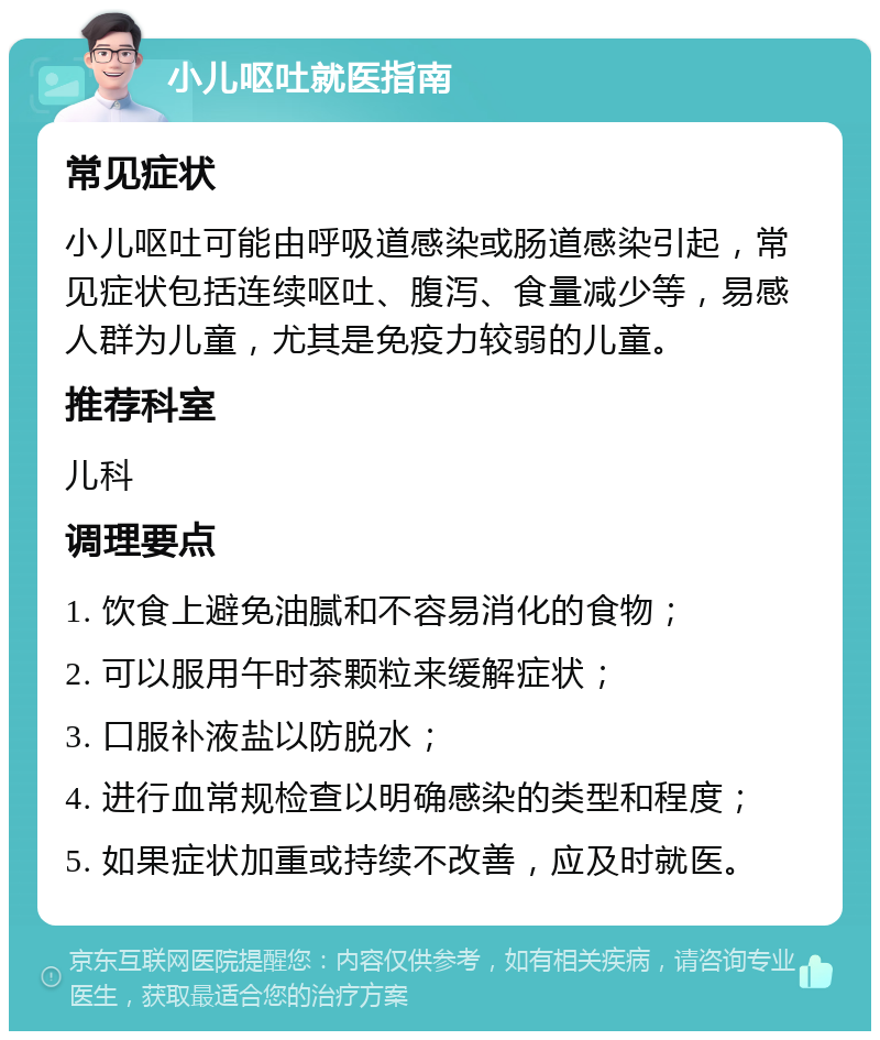 小儿呕吐就医指南 常见症状 小儿呕吐可能由呼吸道感染或肠道感染引起，常见症状包括连续呕吐、腹泻、食量减少等，易感人群为儿童，尤其是免疫力较弱的儿童。 推荐科室 儿科 调理要点 1. 饮食上避免油腻和不容易消化的食物； 2. 可以服用午时茶颗粒来缓解症状； 3. 口服补液盐以防脱水； 4. 进行血常规检查以明确感染的类型和程度； 5. 如果症状加重或持续不改善，应及时就医。