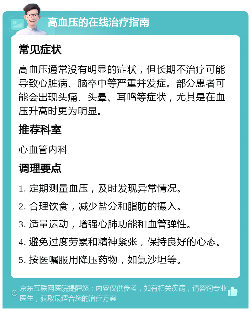 高血压的在线治疗指南 常见症状 高血压通常没有明显的症状，但长期不治疗可能导致心脏病、脑卒中等严重并发症。部分患者可能会出现头痛、头晕、耳鸣等症状，尤其是在血压升高时更为明显。 推荐科室 心血管内科 调理要点 1. 定期测量血压，及时发现异常情况。 2. 合理饮食，减少盐分和脂肪的摄入。 3. 适量运动，增强心肺功能和血管弹性。 4. 避免过度劳累和精神紧张，保持良好的心态。 5. 按医嘱服用降压药物，如氯沙坦等。