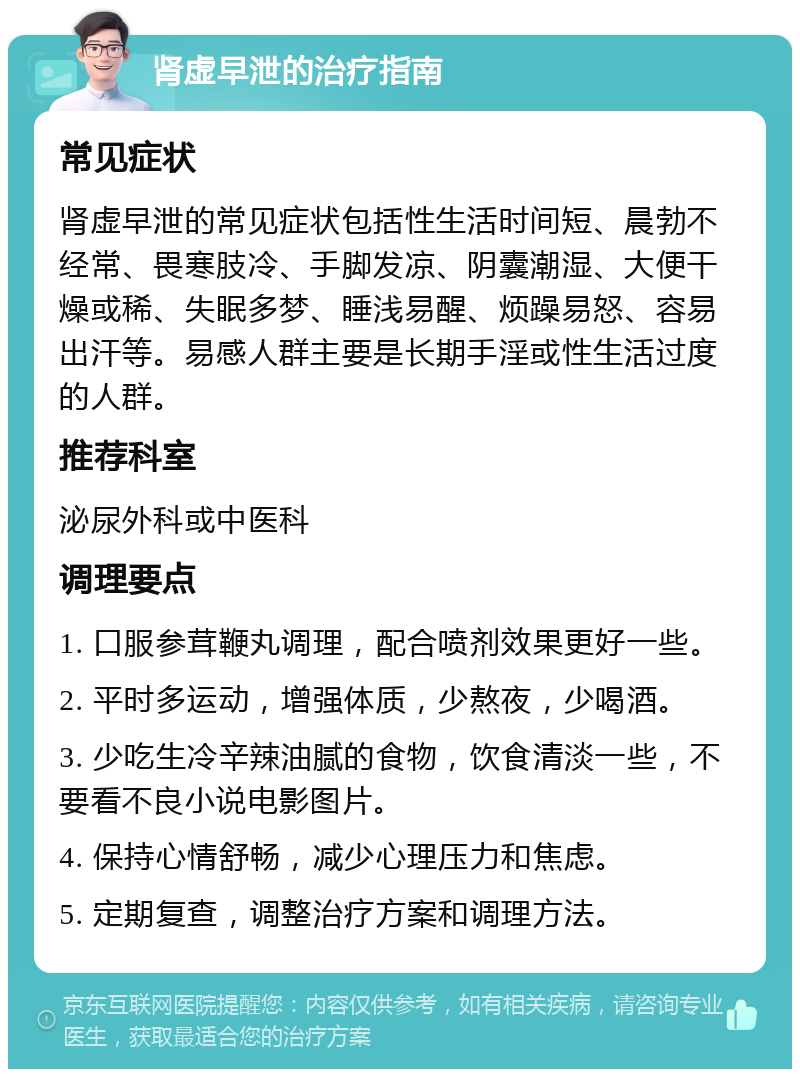 肾虚早泄的治疗指南 常见症状 肾虚早泄的常见症状包括性生活时间短、晨勃不经常、畏寒肢冷、手脚发凉、阴囊潮湿、大便干燥或稀、失眠多梦、睡浅易醒、烦躁易怒、容易出汗等。易感人群主要是长期手淫或性生活过度的人群。 推荐科室 泌尿外科或中医科 调理要点 1. 口服参茸鞭丸调理，配合喷剂效果更好一些。 2. 平时多运动，增强体质，少熬夜，少喝酒。 3. 少吃生冷辛辣油腻的食物，饮食清淡一些，不要看不良小说电影图片。 4. 保持心情舒畅，减少心理压力和焦虑。 5. 定期复查，调整治疗方案和调理方法。