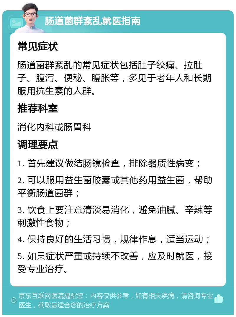 肠道菌群紊乱就医指南 常见症状 肠道菌群紊乱的常见症状包括肚子绞痛、拉肚子、腹泻、便秘、腹胀等，多见于老年人和长期服用抗生素的人群。 推荐科室 消化内科或肠胃科 调理要点 1. 首先建议做结肠镜检查，排除器质性病变； 2. 可以服用益生菌胶囊或其他药用益生菌，帮助平衡肠道菌群； 3. 饮食上要注意清淡易消化，避免油腻、辛辣等刺激性食物； 4. 保持良好的生活习惯，规律作息，适当运动； 5. 如果症状严重或持续不改善，应及时就医，接受专业治疗。