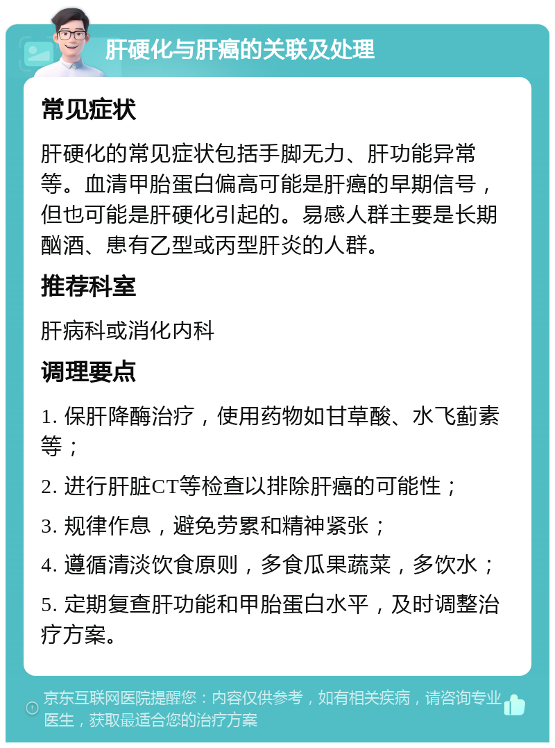 肝硬化与肝癌的关联及处理 常见症状 肝硬化的常见症状包括手脚无力、肝功能异常等。血清甲胎蛋白偏高可能是肝癌的早期信号，但也可能是肝硬化引起的。易感人群主要是长期酗酒、患有乙型或丙型肝炎的人群。 推荐科室 肝病科或消化内科 调理要点 1. 保肝降酶治疗，使用药物如甘草酸、水飞蓟素等； 2. 进行肝脏CT等检查以排除肝癌的可能性； 3. 规律作息，避免劳累和精神紧张； 4. 遵循清淡饮食原则，多食瓜果蔬菜，多饮水； 5. 定期复查肝功能和甲胎蛋白水平，及时调整治疗方案。