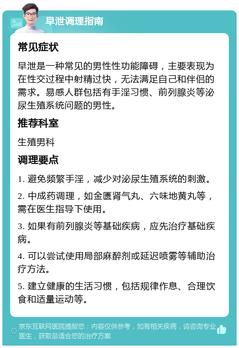 早泄调理指南 常见症状 早泄是一种常见的男性性功能障碍，主要表现为在性交过程中射精过快，无法满足自己和伴侣的需求。易感人群包括有手淫习惯、前列腺炎等泌尿生殖系统问题的男性。 推荐科室 生殖男科 调理要点 1. 避免频繁手淫，减少对泌尿生殖系统的刺激。 2. 中成药调理，如金匮肾气丸、六味地黄丸等，需在医生指导下使用。 3. 如果有前列腺炎等基础疾病，应先治疗基础疾病。 4. 可以尝试使用局部麻醉剂或延迟喷雾等辅助治疗方法。 5. 建立健康的生活习惯，包括规律作息、合理饮食和适量运动等。