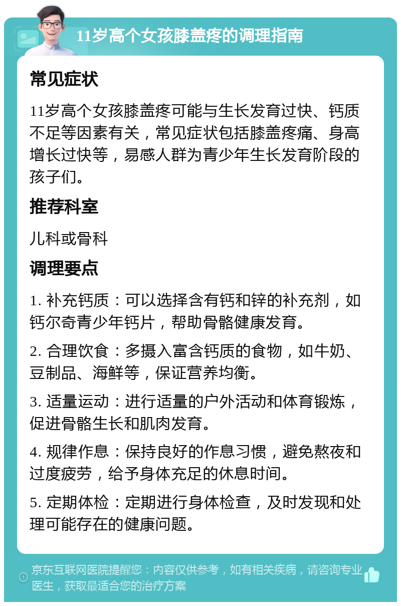 11岁高个女孩膝盖疼的调理指南 常见症状 11岁高个女孩膝盖疼可能与生长发育过快、钙质不足等因素有关，常见症状包括膝盖疼痛、身高增长过快等，易感人群为青少年生长发育阶段的孩子们。 推荐科室 儿科或骨科 调理要点 1. 补充钙质：可以选择含有钙和锌的补充剂，如钙尔奇青少年钙片，帮助骨骼健康发育。 2. 合理饮食：多摄入富含钙质的食物，如牛奶、豆制品、海鲜等，保证营养均衡。 3. 适量运动：进行适量的户外活动和体育锻炼，促进骨骼生长和肌肉发育。 4. 规律作息：保持良好的作息习惯，避免熬夜和过度疲劳，给予身体充足的休息时间。 5. 定期体检：定期进行身体检查，及时发现和处理可能存在的健康问题。