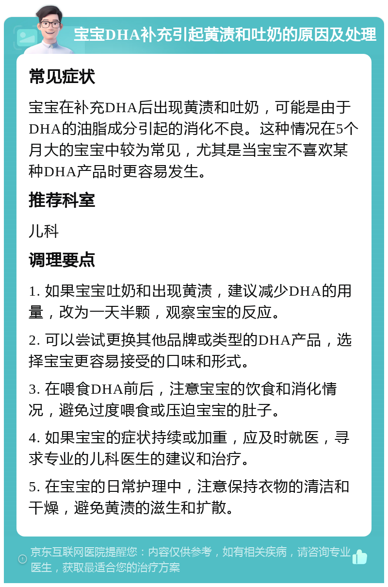 宝宝DHA补充引起黄渍和吐奶的原因及处理 常见症状 宝宝在补充DHA后出现黄渍和吐奶，可能是由于DHA的油脂成分引起的消化不良。这种情况在5个月大的宝宝中较为常见，尤其是当宝宝不喜欢某种DHA产品时更容易发生。 推荐科室 儿科 调理要点 1. 如果宝宝吐奶和出现黄渍，建议减少DHA的用量，改为一天半颗，观察宝宝的反应。 2. 可以尝试更换其他品牌或类型的DHA产品，选择宝宝更容易接受的口味和形式。 3. 在喂食DHA前后，注意宝宝的饮食和消化情况，避免过度喂食或压迫宝宝的肚子。 4. 如果宝宝的症状持续或加重，应及时就医，寻求专业的儿科医生的建议和治疗。 5. 在宝宝的日常护理中，注意保持衣物的清洁和干燥，避免黄渍的滋生和扩散。