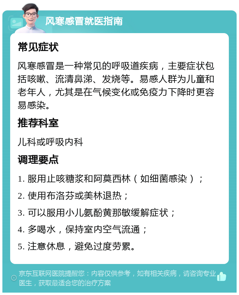 风寒感冒就医指南 常见症状 风寒感冒是一种常见的呼吸道疾病，主要症状包括咳嗽、流清鼻涕、发烧等。易感人群为儿童和老年人，尤其是在气候变化或免疫力下降时更容易感染。 推荐科室 儿科或呼吸内科 调理要点 1. 服用止咳糖浆和阿莫西林（如细菌感染）； 2. 使用布洛芬或美林退热； 3. 可以服用小儿氨酚黄那敏缓解症状； 4. 多喝水，保持室内空气流通； 5. 注意休息，避免过度劳累。