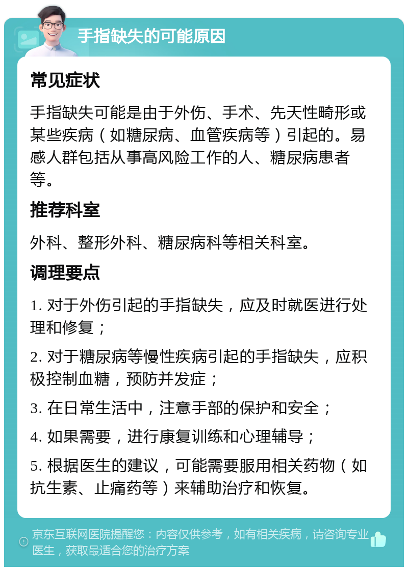 手指缺失的可能原因 常见症状 手指缺失可能是由于外伤、手术、先天性畸形或某些疾病（如糖尿病、血管疾病等）引起的。易感人群包括从事高风险工作的人、糖尿病患者等。 推荐科室 外科、整形外科、糖尿病科等相关科室。 调理要点 1. 对于外伤引起的手指缺失，应及时就医进行处理和修复； 2. 对于糖尿病等慢性疾病引起的手指缺失，应积极控制血糖，预防并发症； 3. 在日常生活中，注意手部的保护和安全； 4. 如果需要，进行康复训练和心理辅导； 5. 根据医生的建议，可能需要服用相关药物（如抗生素、止痛药等）来辅助治疗和恢复。