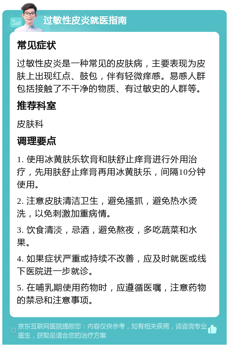 过敏性皮炎就医指南 常见症状 过敏性皮炎是一种常见的皮肤病，主要表现为皮肤上出现红点、鼓包，伴有轻微痒感。易感人群包括接触了不干净的物质、有过敏史的人群等。 推荐科室 皮肤科 调理要点 1. 使用冰黄肤乐软膏和肤舒止痒膏进行外用治疗，先用肤舒止痒膏再用冰黄肤乐，间隔10分钟使用。 2. 注意皮肤清洁卫生，避免搔抓，避免热水烫洗，以免刺激加重病情。 3. 饮食清淡，忌酒，避免熬夜，多吃蔬菜和水果。 4. 如果症状严重或持续不改善，应及时就医或线下医院进一步就诊。 5. 在哺乳期使用药物时，应遵循医嘱，注意药物的禁忌和注意事项。