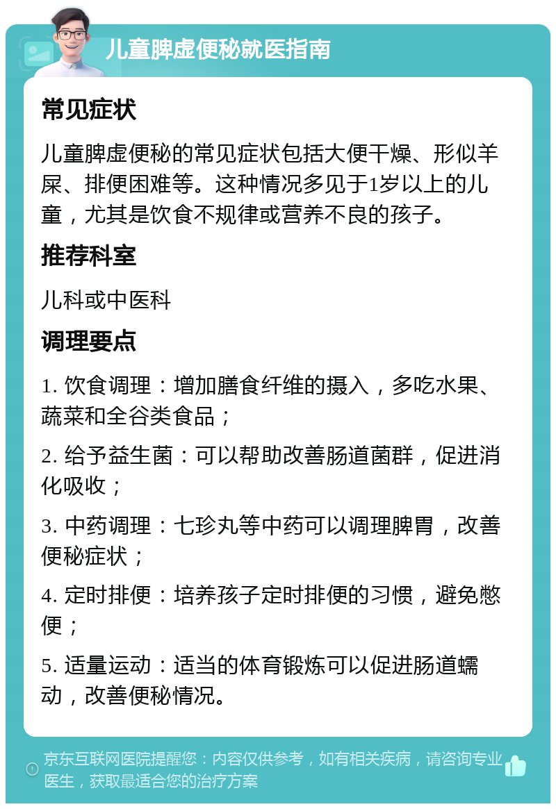 儿童脾虚便秘就医指南 常见症状 儿童脾虚便秘的常见症状包括大便干燥、形似羊屎、排便困难等。这种情况多见于1岁以上的儿童，尤其是饮食不规律或营养不良的孩子。 推荐科室 儿科或中医科 调理要点 1. 饮食调理：增加膳食纤维的摄入，多吃水果、蔬菜和全谷类食品； 2. 给予益生菌：可以帮助改善肠道菌群，促进消化吸收； 3. 中药调理：七珍丸等中药可以调理脾胃，改善便秘症状； 4. 定时排便：培养孩子定时排便的习惯，避免憋便； 5. 适量运动：适当的体育锻炼可以促进肠道蠕动，改善便秘情况。