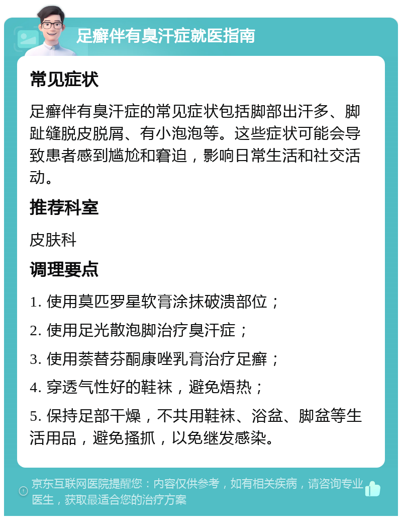 足癣伴有臭汗症就医指南 常见症状 足癣伴有臭汗症的常见症状包括脚部出汗多、脚趾缝脱皮脱屑、有小泡泡等。这些症状可能会导致患者感到尴尬和窘迫，影响日常生活和社交活动。 推荐科室 皮肤科 调理要点 1. 使用莫匹罗星软膏涂抹破溃部位； 2. 使用足光散泡脚治疗臭汗症； 3. 使用萘替芬酮康唑乳膏治疗足癣； 4. 穿透气性好的鞋袜，避免焐热； 5. 保持足部干燥，不共用鞋袜、浴盆、脚盆等生活用品，避免搔抓，以免继发感染。