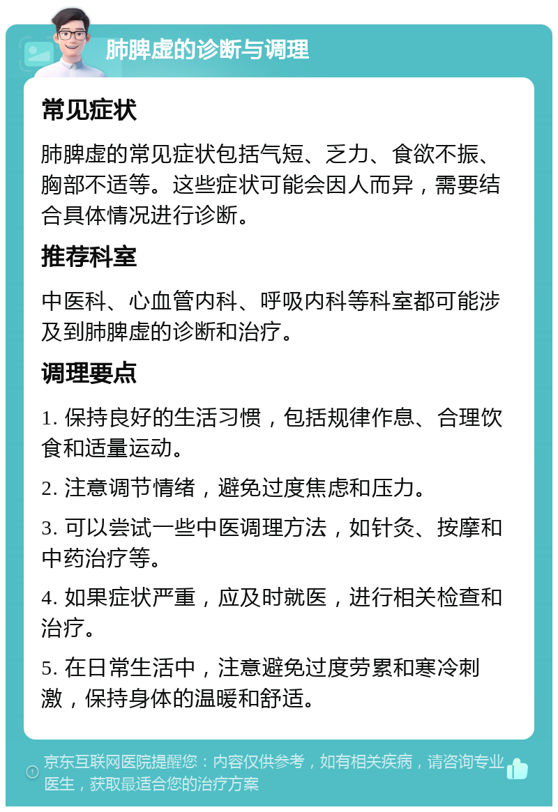 肺脾虚的诊断与调理 常见症状 肺脾虚的常见症状包括气短、乏力、食欲不振、胸部不适等。这些症状可能会因人而异，需要结合具体情况进行诊断。 推荐科室 中医科、心血管内科、呼吸内科等科室都可能涉及到肺脾虚的诊断和治疗。 调理要点 1. 保持良好的生活习惯，包括规律作息、合理饮食和适量运动。 2. 注意调节情绪，避免过度焦虑和压力。 3. 可以尝试一些中医调理方法，如针灸、按摩和中药治疗等。 4. 如果症状严重，应及时就医，进行相关检查和治疗。 5. 在日常生活中，注意避免过度劳累和寒冷刺激，保持身体的温暖和舒适。