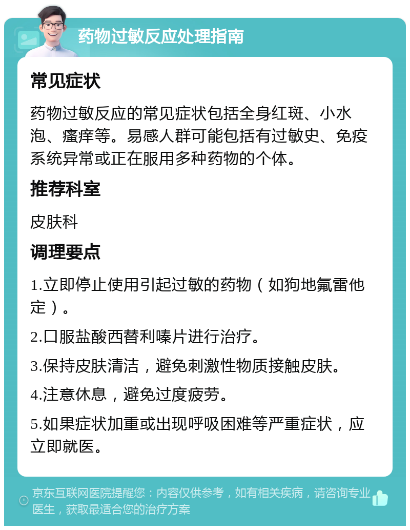 药物过敏反应处理指南 常见症状 药物过敏反应的常见症状包括全身红斑、小水泡、瘙痒等。易感人群可能包括有过敏史、免疫系统异常或正在服用多种药物的个体。 推荐科室 皮肤科 调理要点 1.立即停止使用引起过敏的药物（如狗地氟雷他定）。 2.口服盐酸西替利嗪片进行治疗。 3.保持皮肤清洁，避免刺激性物质接触皮肤。 4.注意休息，避免过度疲劳。 5.如果症状加重或出现呼吸困难等严重症状，应立即就医。