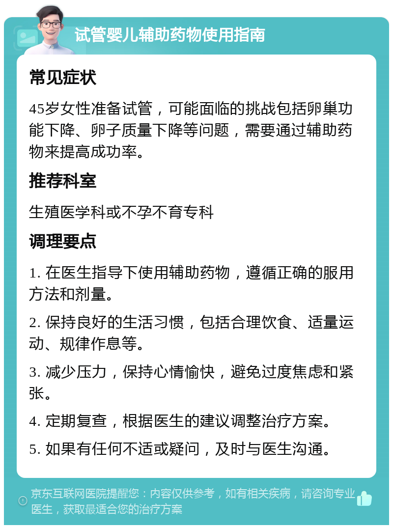 试管婴儿辅助药物使用指南 常见症状 45岁女性准备试管，可能面临的挑战包括卵巢功能下降、卵子质量下降等问题，需要通过辅助药物来提高成功率。 推荐科室 生殖医学科或不孕不育专科 调理要点 1. 在医生指导下使用辅助药物，遵循正确的服用方法和剂量。 2. 保持良好的生活习惯，包括合理饮食、适量运动、规律作息等。 3. 减少压力，保持心情愉快，避免过度焦虑和紧张。 4. 定期复查，根据医生的建议调整治疗方案。 5. 如果有任何不适或疑问，及时与医生沟通。