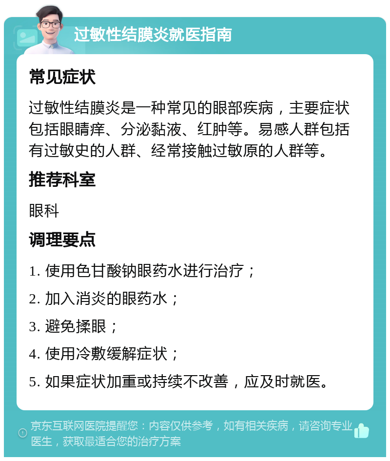 过敏性结膜炎就医指南 常见症状 过敏性结膜炎是一种常见的眼部疾病，主要症状包括眼睛痒、分泌黏液、红肿等。易感人群包括有过敏史的人群、经常接触过敏原的人群等。 推荐科室 眼科 调理要点 1. 使用色甘酸钠眼药水进行治疗； 2. 加入消炎的眼药水； 3. 避免揉眼； 4. 使用冷敷缓解症状； 5. 如果症状加重或持续不改善，应及时就医。