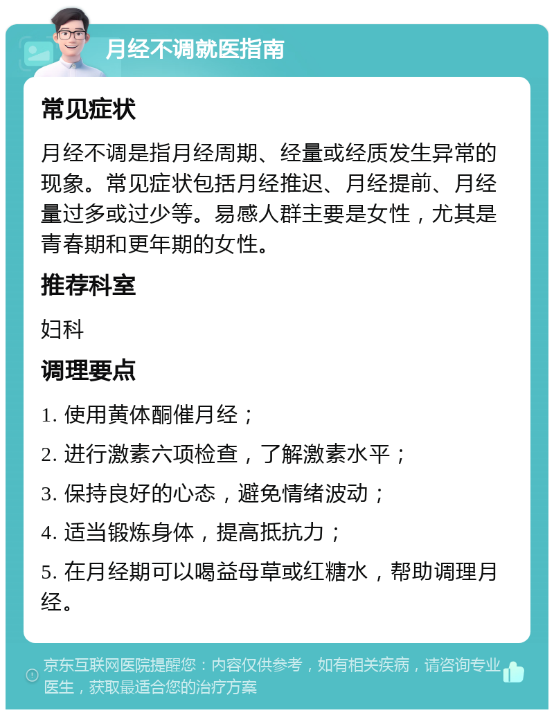 月经不调就医指南 常见症状 月经不调是指月经周期、经量或经质发生异常的现象。常见症状包括月经推迟、月经提前、月经量过多或过少等。易感人群主要是女性，尤其是青春期和更年期的女性。 推荐科室 妇科 调理要点 1. 使用黄体酮催月经； 2. 进行激素六项检查，了解激素水平； 3. 保持良好的心态，避免情绪波动； 4. 适当锻炼身体，提高抵抗力； 5. 在月经期可以喝益母草或红糖水，帮助调理月经。