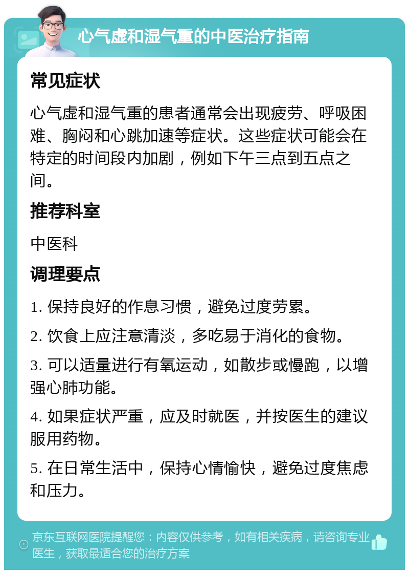 心气虚和湿气重的中医治疗指南 常见症状 心气虚和湿气重的患者通常会出现疲劳、呼吸困难、胸闷和心跳加速等症状。这些症状可能会在特定的时间段内加剧，例如下午三点到五点之间。 推荐科室 中医科 调理要点 1. 保持良好的作息习惯，避免过度劳累。 2. 饮食上应注意清淡，多吃易于消化的食物。 3. 可以适量进行有氧运动，如散步或慢跑，以增强心肺功能。 4. 如果症状严重，应及时就医，并按医生的建议服用药物。 5. 在日常生活中，保持心情愉快，避免过度焦虑和压力。