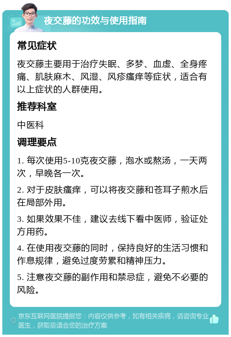 夜交藤的功效与使用指南 常见症状 夜交藤主要用于治疗失眠、多梦、血虚、全身疼痛、肌肤麻木、风湿、风疹瘙痒等症状，适合有以上症状的人群使用。 推荐科室 中医科 调理要点 1. 每次使用5-10克夜交藤，泡水或熬汤，一天两次，早晚各一次。 2. 对于皮肤瘙痒，可以将夜交藤和苍耳子煎水后在局部外用。 3. 如果效果不佳，建议去线下看中医师，验证处方用药。 4. 在使用夜交藤的同时，保持良好的生活习惯和作息规律，避免过度劳累和精神压力。 5. 注意夜交藤的副作用和禁忌症，避免不必要的风险。