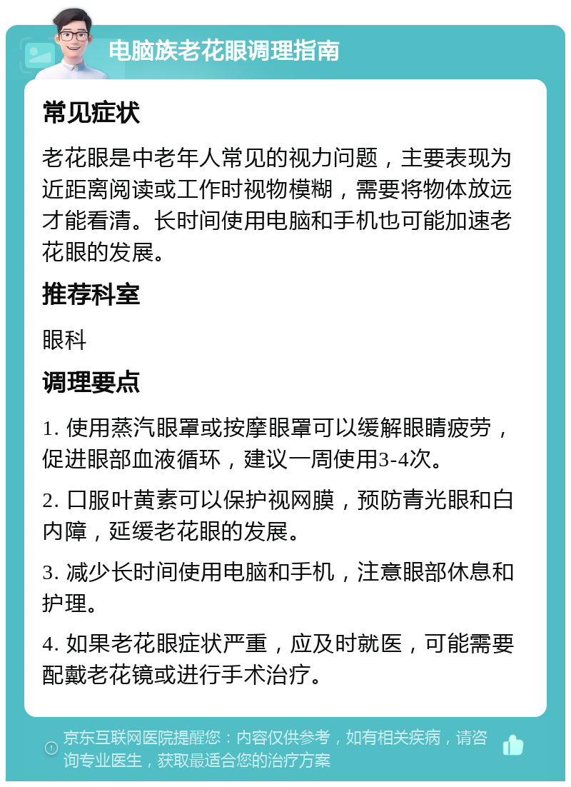 电脑族老花眼调理指南 常见症状 老花眼是中老年人常见的视力问题，主要表现为近距离阅读或工作时视物模糊，需要将物体放远才能看清。长时间使用电脑和手机也可能加速老花眼的发展。 推荐科室 眼科 调理要点 1. 使用蒸汽眼罩或按摩眼罩可以缓解眼睛疲劳，促进眼部血液循环，建议一周使用3-4次。 2. 口服叶黄素可以保护视网膜，预防青光眼和白内障，延缓老花眼的发展。 3. 减少长时间使用电脑和手机，注意眼部休息和护理。 4. 如果老花眼症状严重，应及时就医，可能需要配戴老花镜或进行手术治疗。