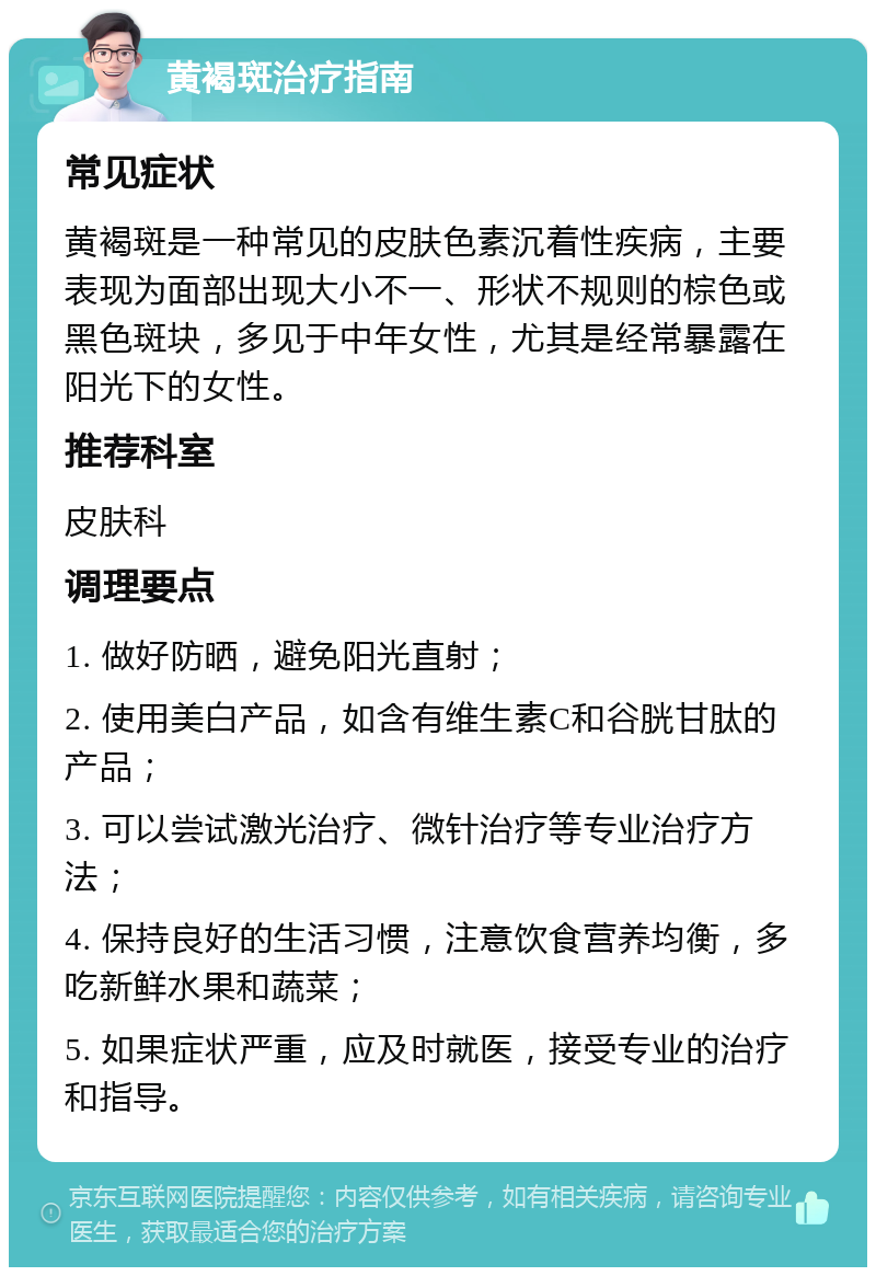 黄褐斑治疗指南 常见症状 黄褐斑是一种常见的皮肤色素沉着性疾病，主要表现为面部出现大小不一、形状不规则的棕色或黑色斑块，多见于中年女性，尤其是经常暴露在阳光下的女性。 推荐科室 皮肤科 调理要点 1. 做好防晒，避免阳光直射； 2. 使用美白产品，如含有维生素C和谷胱甘肽的产品； 3. 可以尝试激光治疗、微针治疗等专业治疗方法； 4. 保持良好的生活习惯，注意饮食营养均衡，多吃新鲜水果和蔬菜； 5. 如果症状严重，应及时就医，接受专业的治疗和指导。