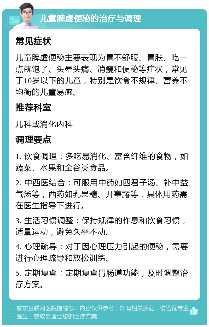 儿童脾虚便秘的治疗与调理 常见症状 儿童脾虚便秘主要表现为胃不舒服、胃胀、吃一点就饱了、头晕头痛、消瘦和便秘等症状，常见于10岁以下的儿童，特别是饮食不规律、营养不均衡的儿童易感。 推荐科室 儿科或消化内科 调理要点 1. 饮食调理：多吃易消化、富含纤维的食物，如蔬菜、水果和全谷类食品。 2. 中西医结合：可服用中药如四君子汤、补中益气汤等，西药如乳果糖、开塞露等，具体用药需在医生指导下进行。 3. 生活习惯调整：保持规律的作息和饮食习惯，适量运动，避免久坐不动。 4. 心理疏导：对于因心理压力引起的便秘，需要进行心理疏导和放松训练。 5. 定期复查：定期复查胃肠道功能，及时调整治疗方案。