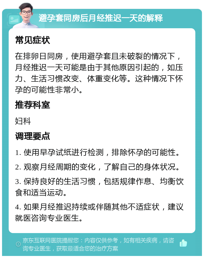 避孕套同房后月经推迟一天的解释 常见症状 在排卵日同房，使用避孕套且未破裂的情况下，月经推迟一天可能是由于其他原因引起的，如压力、生活习惯改变、体重变化等。这种情况下怀孕的可能性非常小。 推荐科室 妇科 调理要点 1. 使用早孕试纸进行检测，排除怀孕的可能性。 2. 观察月经周期的变化，了解自己的身体状况。 3. 保持良好的生活习惯，包括规律作息、均衡饮食和适当运动。 4. 如果月经推迟持续或伴随其他不适症状，建议就医咨询专业医生。