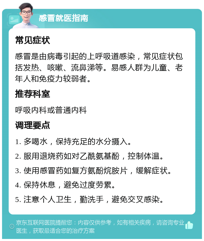 感冒就医指南 常见症状 感冒是由病毒引起的上呼吸道感染，常见症状包括发热、咳嗽、流鼻涕等。易感人群为儿童、老年人和免疫力较弱者。 推荐科室 呼吸内科或普通内科 调理要点 1. 多喝水，保持充足的水分摄入。 2. 服用退烧药如对乙酰氨基酚，控制体温。 3. 使用感冒药如复方氨酚烷胺片，缓解症状。 4. 保持休息，避免过度劳累。 5. 注意个人卫生，勤洗手，避免交叉感染。