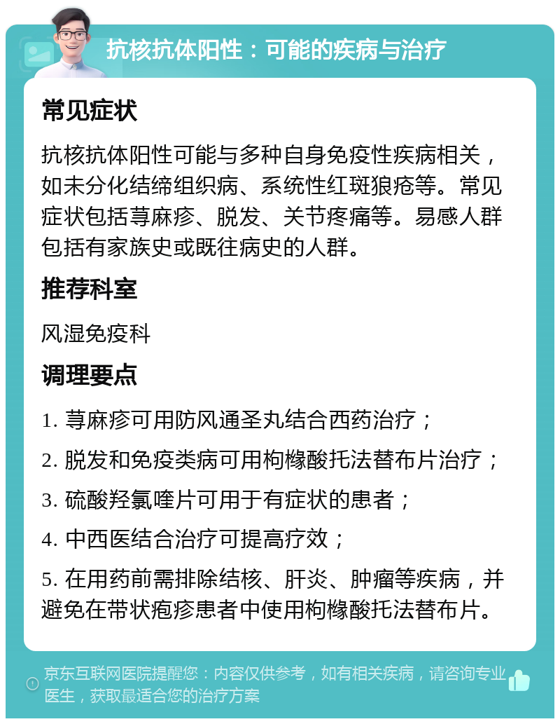 抗核抗体阳性：可能的疾病与治疗 常见症状 抗核抗体阳性可能与多种自身免疫性疾病相关，如未分化结缔组织病、系统性红斑狼疮等。常见症状包括荨麻疹、脱发、关节疼痛等。易感人群包括有家族史或既往病史的人群。 推荐科室 风湿免疫科 调理要点 1. 荨麻疹可用防风通圣丸结合西药治疗； 2. 脱发和免疫类病可用枸橼酸托法替布片治疗； 3. 硫酸羟氯喹片可用于有症状的患者； 4. 中西医结合治疗可提高疗效； 5. 在用药前需排除结核、肝炎、肿瘤等疾病，并避免在带状疱疹患者中使用枸橼酸托法替布片。