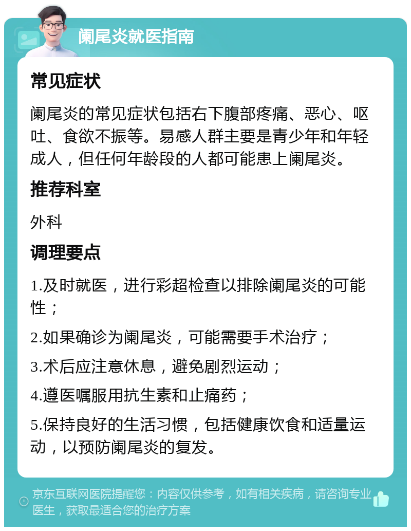 阑尾炎就医指南 常见症状 阑尾炎的常见症状包括右下腹部疼痛、恶心、呕吐、食欲不振等。易感人群主要是青少年和年轻成人，但任何年龄段的人都可能患上阑尾炎。 推荐科室 外科 调理要点 1.及时就医，进行彩超检查以排除阑尾炎的可能性； 2.如果确诊为阑尾炎，可能需要手术治疗； 3.术后应注意休息，避免剧烈运动； 4.遵医嘱服用抗生素和止痛药； 5.保持良好的生活习惯，包括健康饮食和适量运动，以预防阑尾炎的复发。