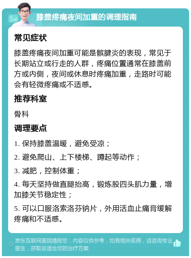 膝盖疼痛夜间加重的调理指南 常见症状 膝盖疼痛夜间加重可能是髌腱炎的表现，常见于长期站立或行走的人群，疼痛位置通常在膝盖前方或内侧，夜间或休息时疼痛加重，走路时可能会有轻微疼痛或不适感。 推荐科室 骨科 调理要点 1. 保持膝盖温暖，避免受凉； 2. 避免爬山、上下楼梯、蹲起等动作； 3. 减肥，控制体重； 4. 每天坚持做直腿抬高，锻炼股四头肌力量，增加膝关节稳定性； 5. 可以口服洛索洛芬钠片，外用活血止痛膏缓解疼痛和不适感。