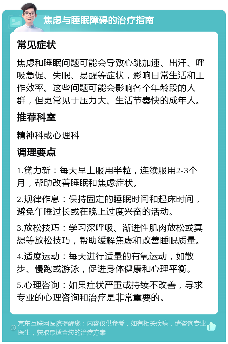 焦虑与睡眠障碍的治疗指南 常见症状 焦虑和睡眠问题可能会导致心跳加速、出汗、呼吸急促、失眠、易醒等症状，影响日常生活和工作效率。这些问题可能会影响各个年龄段的人群，但更常见于压力大、生活节奏快的成年人。 推荐科室 精神科或心理科 调理要点 1.黛力新：每天早上服用半粒，连续服用2-3个月，帮助改善睡眠和焦虑症状。 2.规律作息：保持固定的睡眠时间和起床时间，避免午睡过长或在晚上过度兴奋的活动。 3.放松技巧：学习深呼吸、渐进性肌肉放松或冥想等放松技巧，帮助缓解焦虑和改善睡眠质量。 4.适度运动：每天进行适量的有氧运动，如散步、慢跑或游泳，促进身体健康和心理平衡。 5.心理咨询：如果症状严重或持续不改善，寻求专业的心理咨询和治疗是非常重要的。