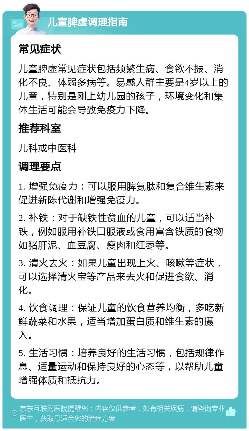 儿童脾虚调理指南 常见症状 儿童脾虚常见症状包括频繁生病、食欲不振、消化不良、体弱多病等。易感人群主要是4岁以上的儿童，特别是刚上幼儿园的孩子，环境变化和集体生活可能会导致免疫力下降。 推荐科室 儿科或中医科 调理要点 1. 增强免疫力：可以服用脾氨肽和复合维生素来促进新陈代谢和增强免疫力。 2. 补铁：对于缺铁性贫血的儿童，可以适当补铁，例如服用补铁口服液或食用富含铁质的食物如猪肝泥、血豆腐、瘦肉和红枣等。 3. 清火去火：如果儿童出现上火、咳嗽等症状，可以选择清火宝等产品来去火和促进食欲、消化。 4. 饮食调理：保证儿童的饮食营养均衡，多吃新鲜蔬菜和水果，适当增加蛋白质和维生素的摄入。 5. 生活习惯：培养良好的生活习惯，包括规律作息、适量运动和保持良好的心态等，以帮助儿童增强体质和抵抗力。