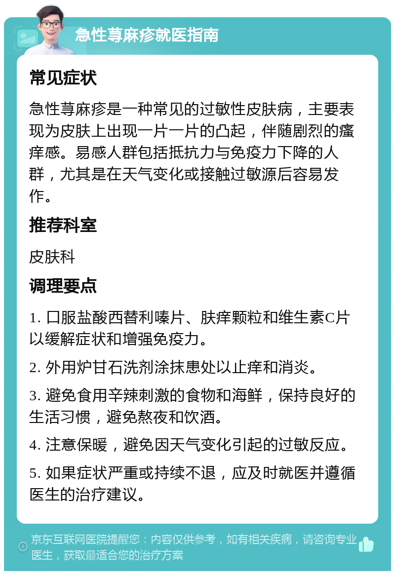 急性荨麻疹就医指南 常见症状 急性荨麻疹是一种常见的过敏性皮肤病，主要表现为皮肤上出现一片一片的凸起，伴随剧烈的瘙痒感。易感人群包括抵抗力与免疫力下降的人群，尤其是在天气变化或接触过敏源后容易发作。 推荐科室 皮肤科 调理要点 1. 口服盐酸西替利嗪片、肤痒颗粒和维生素C片以缓解症状和增强免疫力。 2. 外用炉甘石洗剂涂抹患处以止痒和消炎。 3. 避免食用辛辣刺激的食物和海鲜，保持良好的生活习惯，避免熬夜和饮酒。 4. 注意保暖，避免因天气变化引起的过敏反应。 5. 如果症状严重或持续不退，应及时就医并遵循医生的治疗建议。