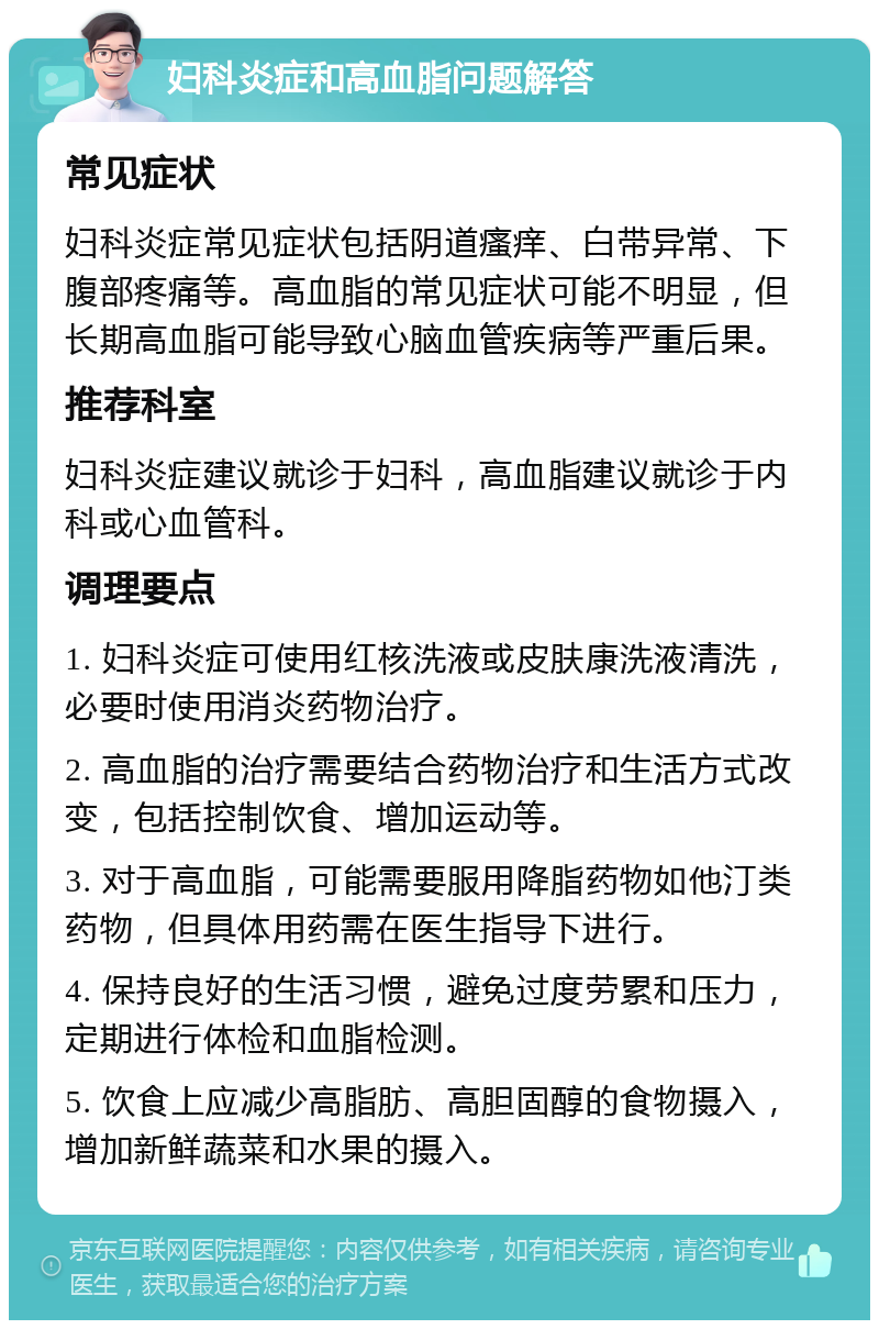 妇科炎症和高血脂问题解答 常见症状 妇科炎症常见症状包括阴道瘙痒、白带异常、下腹部疼痛等。高血脂的常见症状可能不明显，但长期高血脂可能导致心脑血管疾病等严重后果。 推荐科室 妇科炎症建议就诊于妇科，高血脂建议就诊于内科或心血管科。 调理要点 1. 妇科炎症可使用红核洗液或皮肤康洗液清洗，必要时使用消炎药物治疗。 2. 高血脂的治疗需要结合药物治疗和生活方式改变，包括控制饮食、增加运动等。 3. 对于高血脂，可能需要服用降脂药物如他汀类药物，但具体用药需在医生指导下进行。 4. 保持良好的生活习惯，避免过度劳累和压力，定期进行体检和血脂检测。 5. 饮食上应减少高脂肪、高胆固醇的食物摄入，增加新鲜蔬菜和水果的摄入。