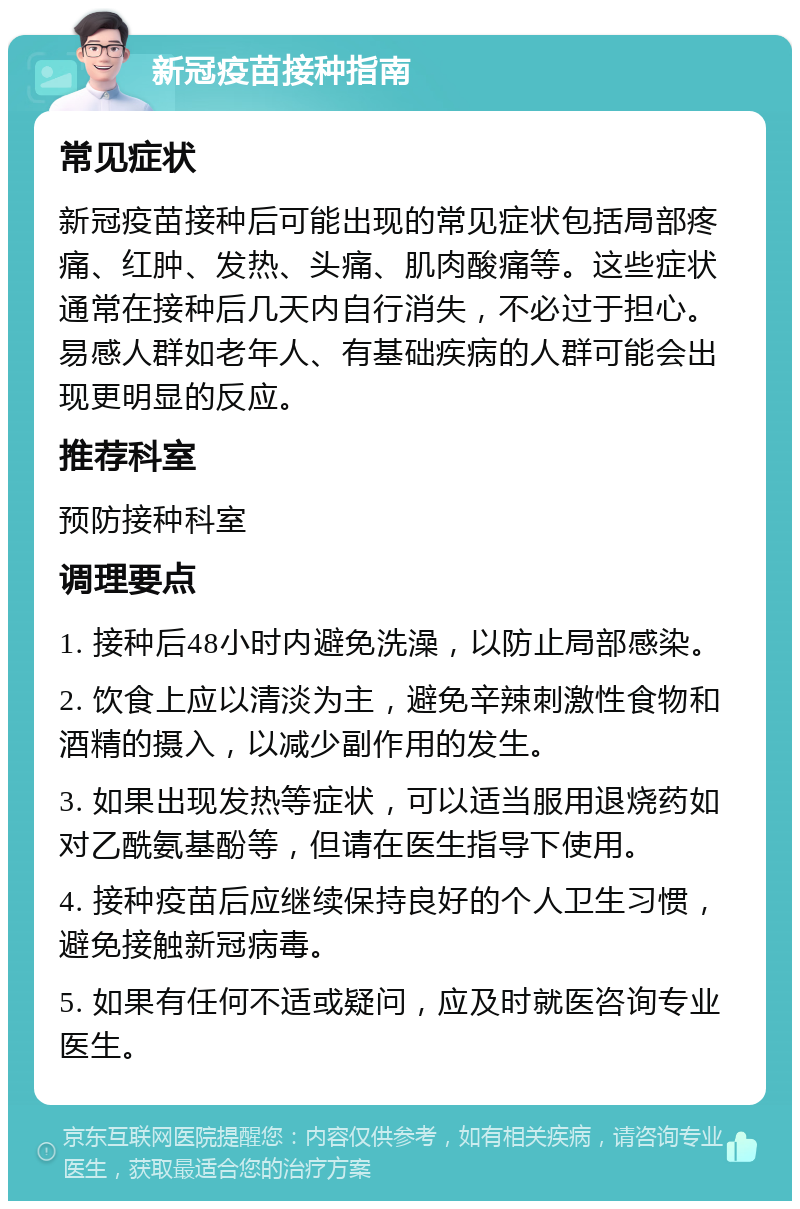 新冠疫苗接种指南 常见症状 新冠疫苗接种后可能出现的常见症状包括局部疼痛、红肿、发热、头痛、肌肉酸痛等。这些症状通常在接种后几天内自行消失，不必过于担心。易感人群如老年人、有基础疾病的人群可能会出现更明显的反应。 推荐科室 预防接种科室 调理要点 1. 接种后48小时内避免洗澡，以防止局部感染。 2. 饮食上应以清淡为主，避免辛辣刺激性食物和酒精的摄入，以减少副作用的发生。 3. 如果出现发热等症状，可以适当服用退烧药如对乙酰氨基酚等，但请在医生指导下使用。 4. 接种疫苗后应继续保持良好的个人卫生习惯，避免接触新冠病毒。 5. 如果有任何不适或疑问，应及时就医咨询专业医生。