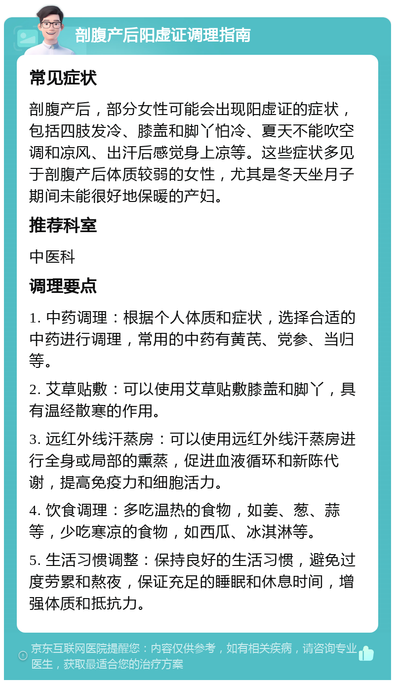 剖腹产后阳虚证调理指南 常见症状 剖腹产后，部分女性可能会出现阳虚证的症状，包括四肢发冷、膝盖和脚丫怕冷、夏天不能吹空调和凉风、出汗后感觉身上凉等。这些症状多见于剖腹产后体质较弱的女性，尤其是冬天坐月子期间未能很好地保暖的产妇。 推荐科室 中医科 调理要点 1. 中药调理：根据个人体质和症状，选择合适的中药进行调理，常用的中药有黄芪、党参、当归等。 2. 艾草贴敷：可以使用艾草贴敷膝盖和脚丫，具有温经散寒的作用。 3. 远红外线汗蒸房：可以使用远红外线汗蒸房进行全身或局部的熏蒸，促进血液循环和新陈代谢，提高免疫力和细胞活力。 4. 饮食调理：多吃温热的食物，如姜、葱、蒜等，少吃寒凉的食物，如西瓜、冰淇淋等。 5. 生活习惯调整：保持良好的生活习惯，避免过度劳累和熬夜，保证充足的睡眠和休息时间，增强体质和抵抗力。