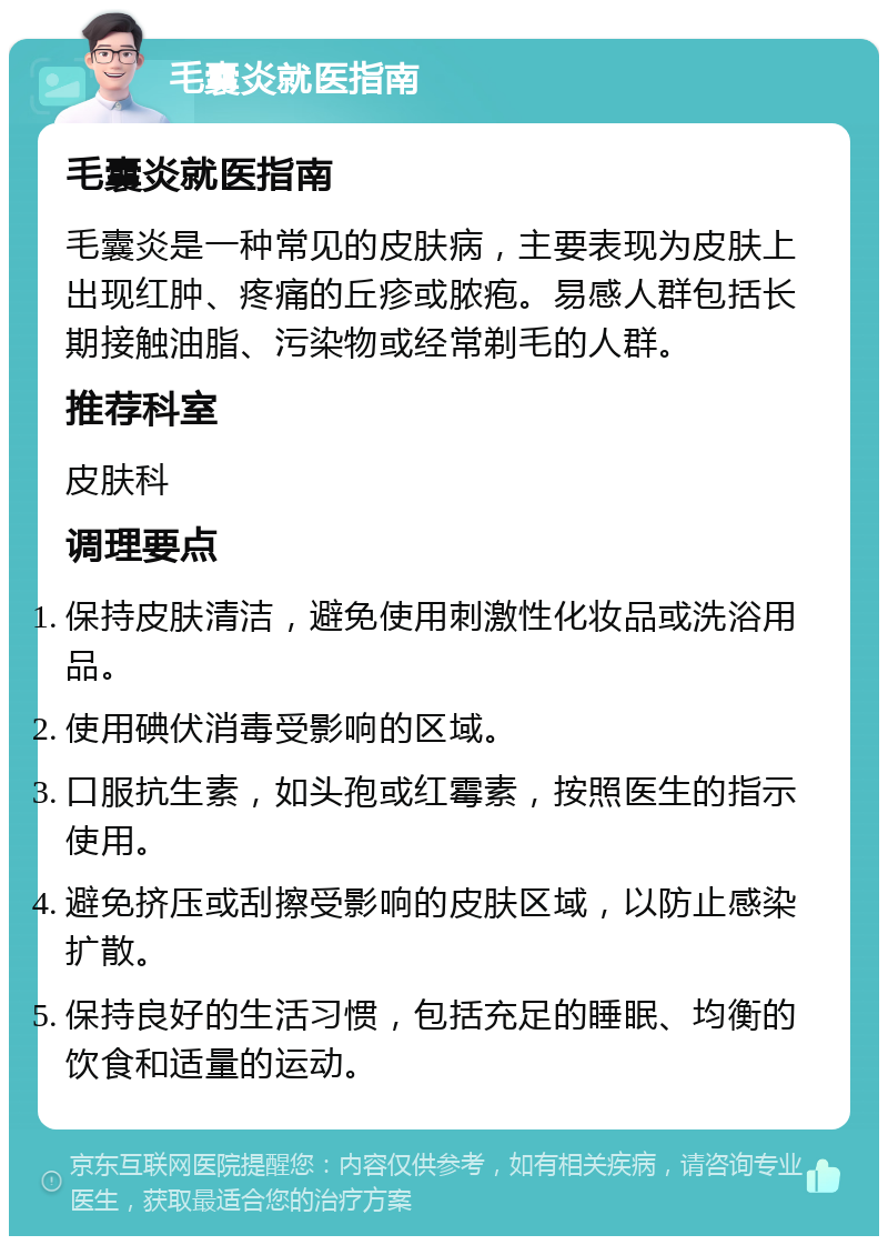 毛囊炎就医指南 毛囊炎就医指南 毛囊炎是一种常见的皮肤病，主要表现为皮肤上出现红肿、疼痛的丘疹或脓疱。易感人群包括长期接触油脂、污染物或经常剃毛的人群。 推荐科室 皮肤科 调理要点 保持皮肤清洁，避免使用刺激性化妆品或洗浴用品。 使用碘伏消毒受影响的区域。 口服抗生素，如头孢或红霉素，按照医生的指示使用。 避免挤压或刮擦受影响的皮肤区域，以防止感染扩散。 保持良好的生活习惯，包括充足的睡眠、均衡的饮食和适量的运动。