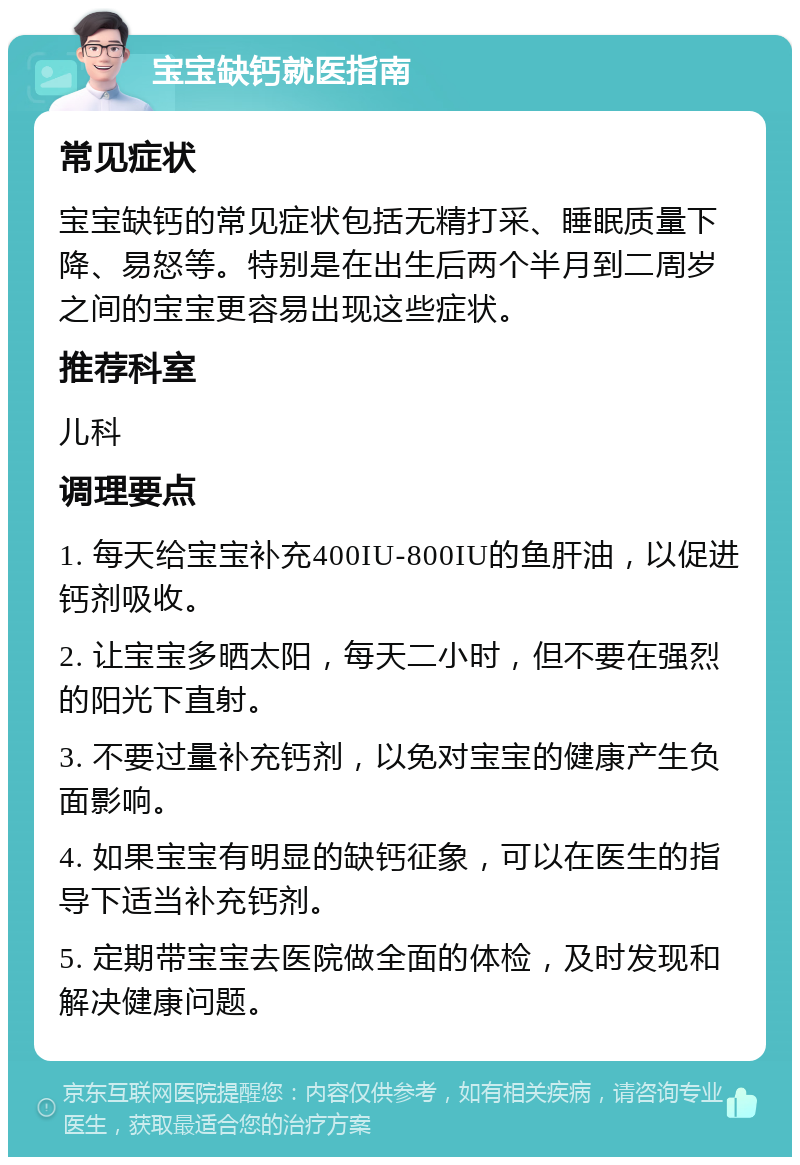 宝宝缺钙就医指南 常见症状 宝宝缺钙的常见症状包括无精打采、睡眠质量下降、易怒等。特别是在出生后两个半月到二周岁之间的宝宝更容易出现这些症状。 推荐科室 儿科 调理要点 1. 每天给宝宝补充400IU-800IU的鱼肝油，以促进钙剂吸收。 2. 让宝宝多晒太阳，每天二小时，但不要在强烈的阳光下直射。 3. 不要过量补充钙剂，以免对宝宝的健康产生负面影响。 4. 如果宝宝有明显的缺钙征象，可以在医生的指导下适当补充钙剂。 5. 定期带宝宝去医院做全面的体检，及时发现和解决健康问题。