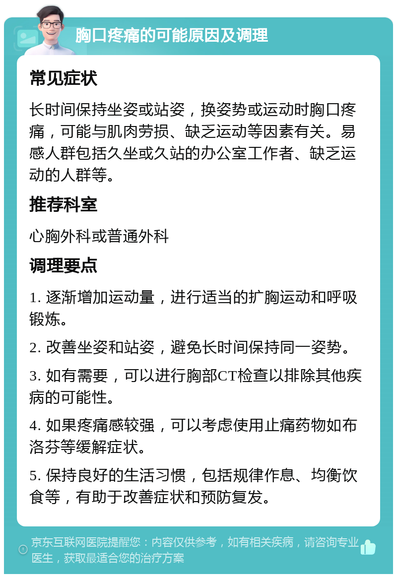 胸口疼痛的可能原因及调理 常见症状 长时间保持坐姿或站姿，换姿势或运动时胸口疼痛，可能与肌肉劳损、缺乏运动等因素有关。易感人群包括久坐或久站的办公室工作者、缺乏运动的人群等。 推荐科室 心胸外科或普通外科 调理要点 1. 逐渐增加运动量，进行适当的扩胸运动和呼吸锻炼。 2. 改善坐姿和站姿，避免长时间保持同一姿势。 3. 如有需要，可以进行胸部CT检查以排除其他疾病的可能性。 4. 如果疼痛感较强，可以考虑使用止痛药物如布洛芬等缓解症状。 5. 保持良好的生活习惯，包括规律作息、均衡饮食等，有助于改善症状和预防复发。