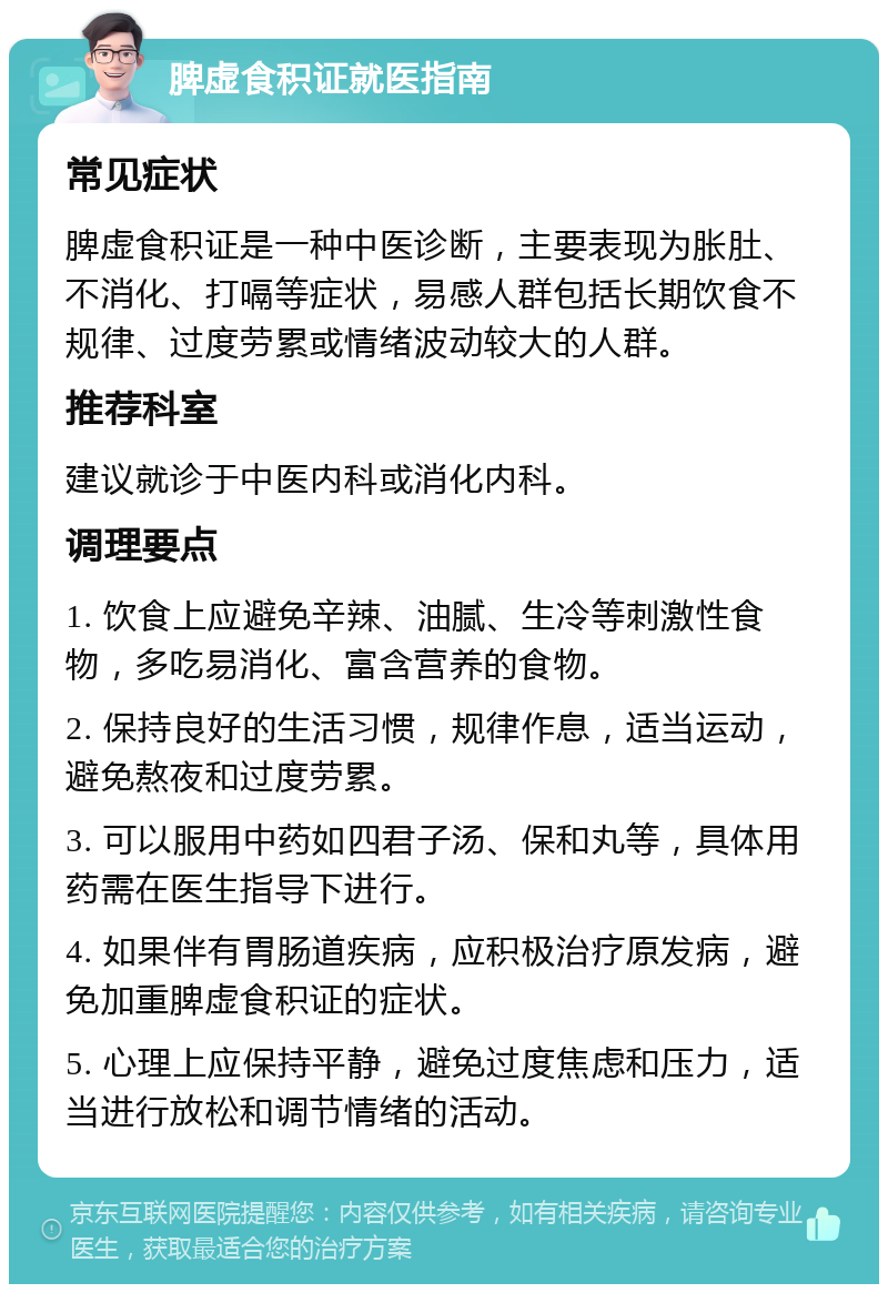 脾虚食积证就医指南 常见症状 脾虚食积证是一种中医诊断，主要表现为胀肚、不消化、打嗝等症状，易感人群包括长期饮食不规律、过度劳累或情绪波动较大的人群。 推荐科室 建议就诊于中医内科或消化内科。 调理要点 1. 饮食上应避免辛辣、油腻、生冷等刺激性食物，多吃易消化、富含营养的食物。 2. 保持良好的生活习惯，规律作息，适当运动，避免熬夜和过度劳累。 3. 可以服用中药如四君子汤、保和丸等，具体用药需在医生指导下进行。 4. 如果伴有胃肠道疾病，应积极治疗原发病，避免加重脾虚食积证的症状。 5. 心理上应保持平静，避免过度焦虑和压力，适当进行放松和调节情绪的活动。